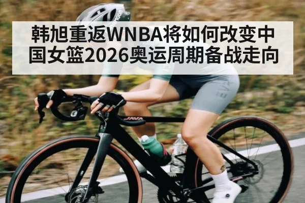 韩旭重返WNBA将如何改变中国女篮2026奥运周期备战走向（c7c7）